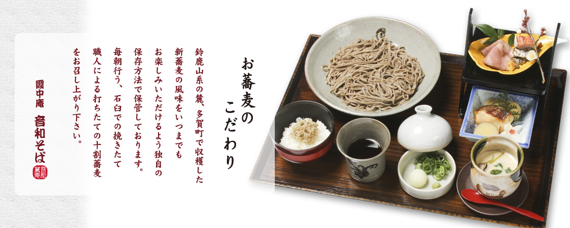 【お蕎麦のこだわり】

鈴鹿山系の麓、多賀町で収穫した
新蕎麦の風味をいつまでも
お楽しみいただけるよう独自の
保存方法で保管しております。
毎朝行う、石臼での挽きたて
職人による打ちたての十割蕎麦を
お召し上がり下さい。

霞中庵 音和そば